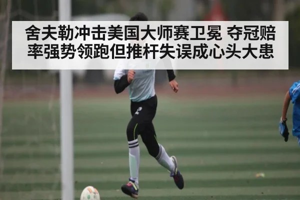 舍夫勒冲击美国大师赛卫冕 夺冠赔率强势领跑但推杆失误成心头大患